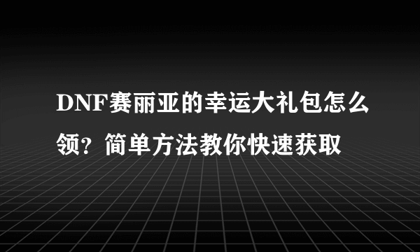 DNF赛丽亚的幸运大礼包怎么领？简单方法教你快速获取