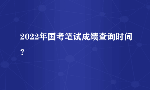 2022年国考笔试成绩查询时间？