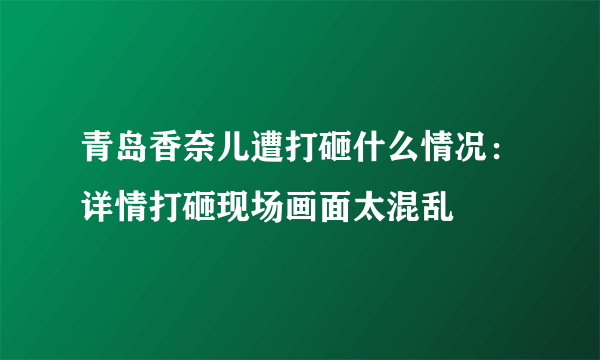 青岛香奈儿遭打砸什么情况：详情打砸现场画面太混乱