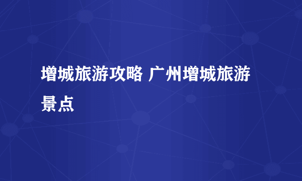 增城旅游攻略 广州增城旅游景点