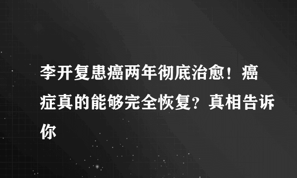 李开复患癌两年彻底治愈！癌症真的能够完全恢复？真相告诉你
