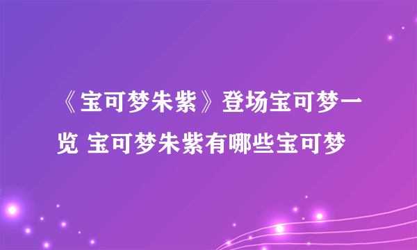 《宝可梦朱紫》登场宝可梦一览 宝可梦朱紫有哪些宝可梦