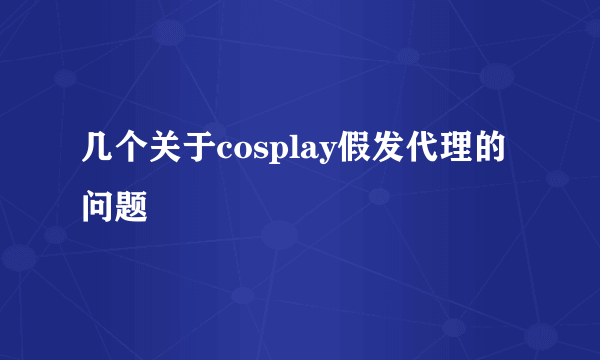 几个关于cosplay假发代理的问题