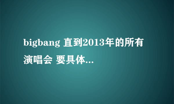 bigbang 直到2013年的所有演唱会 要具体时间和地点~