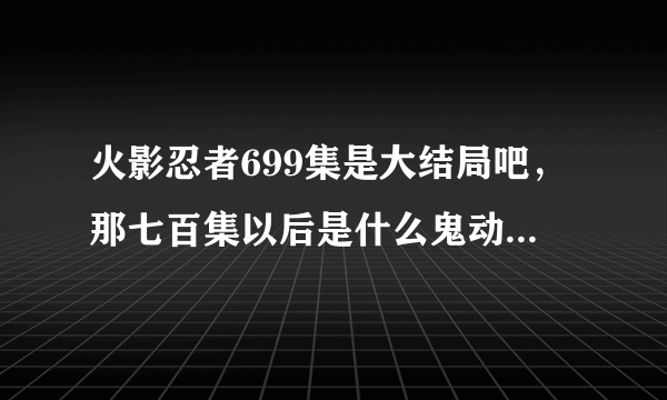 火影忍者699集是大结局吧，那七百集以后是什么鬼动漫篡改了漫画？
