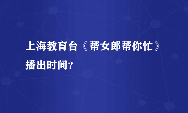 上海教育台《帮女郎帮你忙》播出时间？