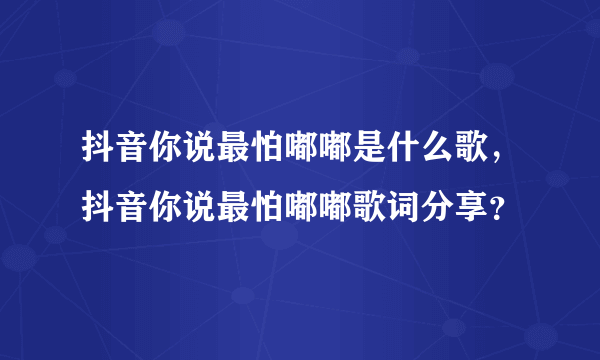 抖音你说最怕嘟嘟是什么歌，抖音你说最怕嘟嘟歌词分享？
