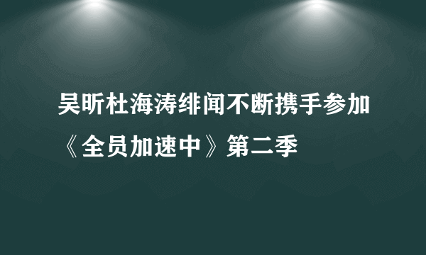 吴昕杜海涛绯闻不断携手参加《全员加速中》第二季