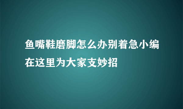 鱼嘴鞋磨脚怎么办别着急小编在这里为大家支妙招