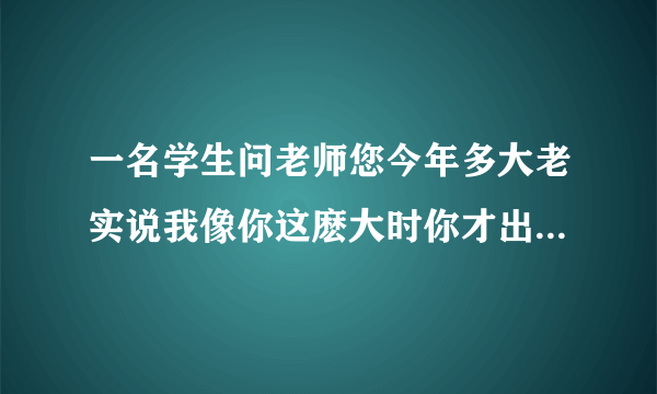 一名学生问老师您今年多大老实说我像你这麽大时你才出生你到我这麽大是我已经37了请问老师学生各多少岁