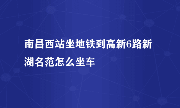 南昌西站坐地铁到高新6路新湖名范怎么坐车