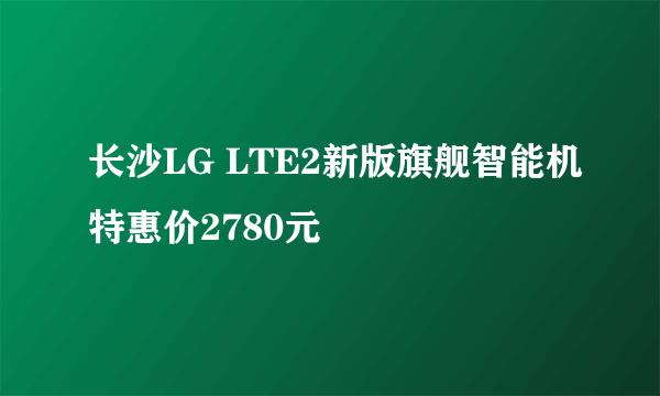 长沙LG LTE2新版旗舰智能机特惠价2780元