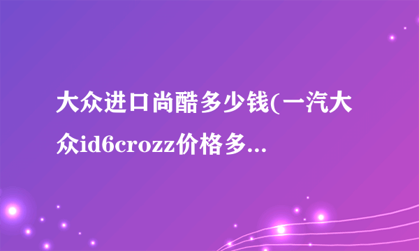 大众进口尚酷多少钱(一汽大众id6crozz价格多少钱预计？)