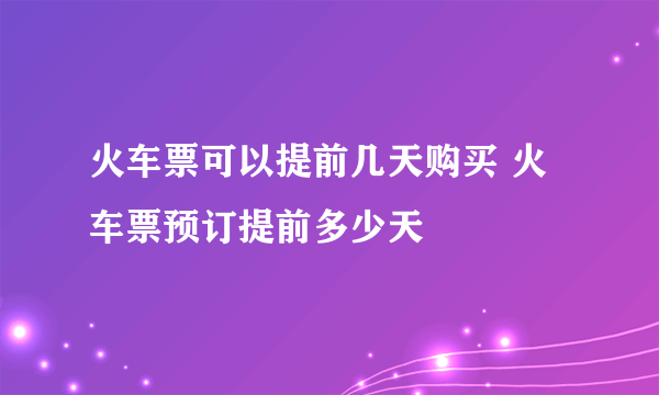 火车票可以提前几天购买 火车票预订提前多少天