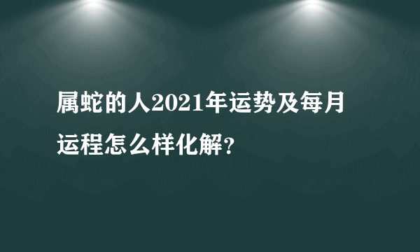 属蛇的人2021年运势及每月运程怎么样化解？