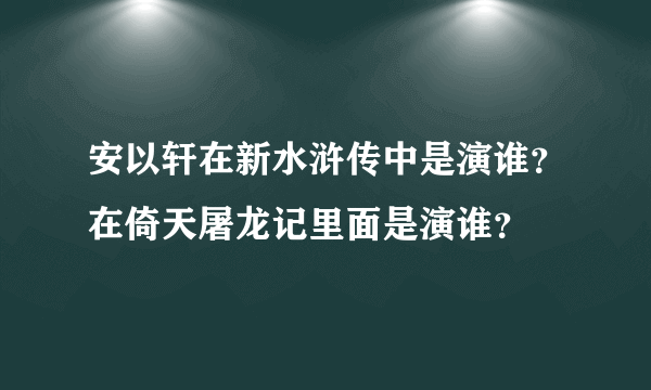 安以轩在新水浒传中是演谁？在倚天屠龙记里面是演谁？