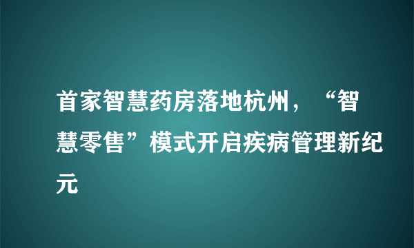 首家智慧药房落地杭州，“智慧零售”模式开启疾病管理新纪元