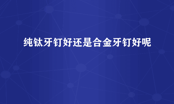纯钛牙钉好还是合金牙钉好呢