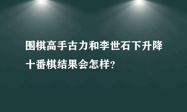 围棋高手古力和李世石下升降十番棋结果会怎样？