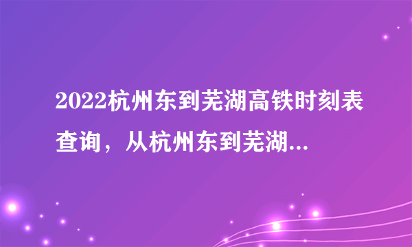2022杭州东到芜湖高铁时刻表查询，从杭州东到芜湖高铁火车最新消息