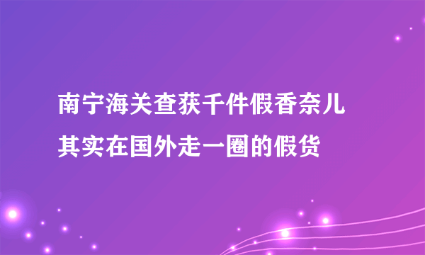 南宁海关查获千件假香奈儿 其实在国外走一圈的假货