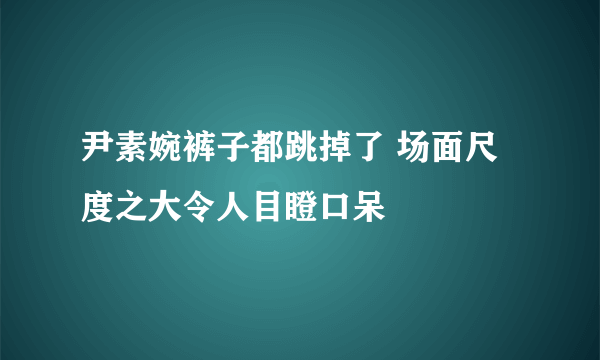 尹素婉裤子都跳掉了 场面尺度之大令人目瞪口呆