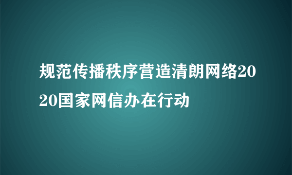 规范传播秩序营造清朗网络2020国家网信办在行动