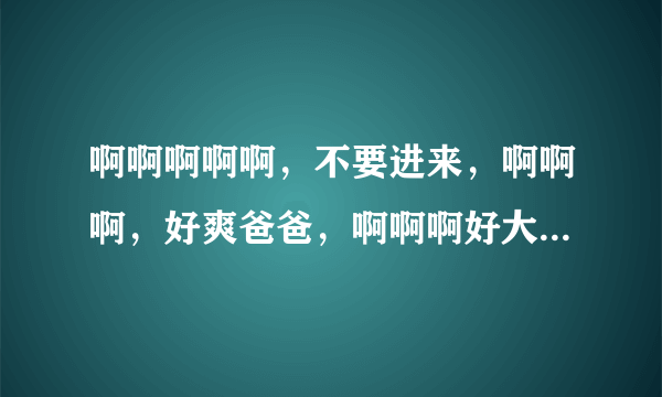 啊啊啊啊啊，不要进来，啊啊啊，好爽爸爸，啊啊啊好大，出水了