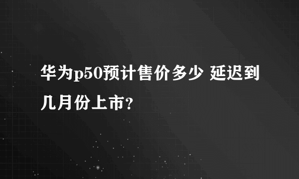 华为p50预计售价多少 延迟到几月份上市？