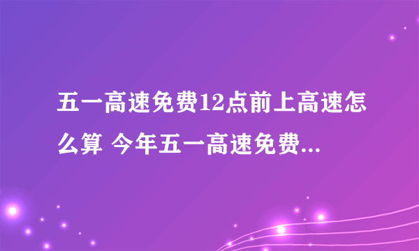 五一高速免费12点前上高速怎么算 今年五一高速免费是什么时候开始