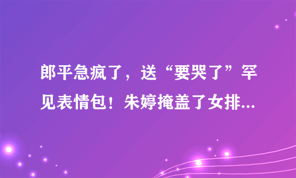 郎平急疯了，送“要哭了”罕见表情包！朱婷掩盖了女排多少问题？