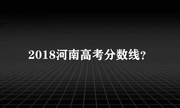 2018河南高考分数线？