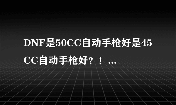 DNF是50CC自动手枪好是45CC自动手枪好？！大佬说下，好的追加，！