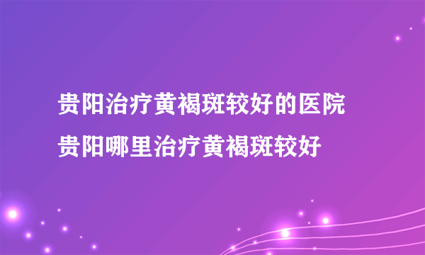 贵阳治疗黄褐斑较好的医院 贵阳哪里治疗黄褐斑较好