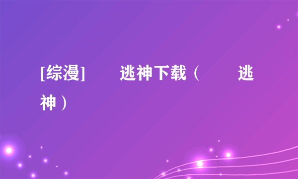 [综漫]囧囧逃神下载（囧囧逃神）