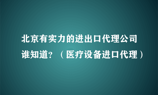 北京有实力的进出口代理公司谁知道？（医疗设备进口代理）