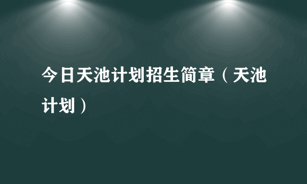 今日天池计划招生简章（天池计划）