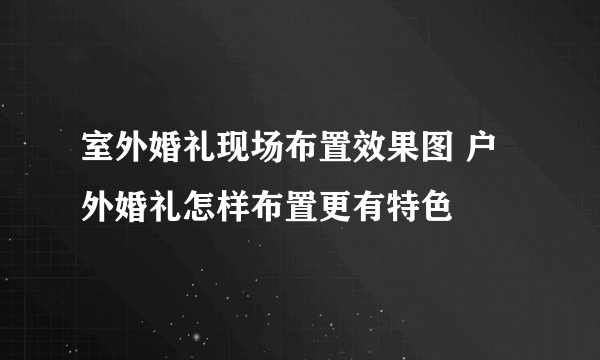 室外婚礼现场布置效果图 户外婚礼怎样布置更有特色
