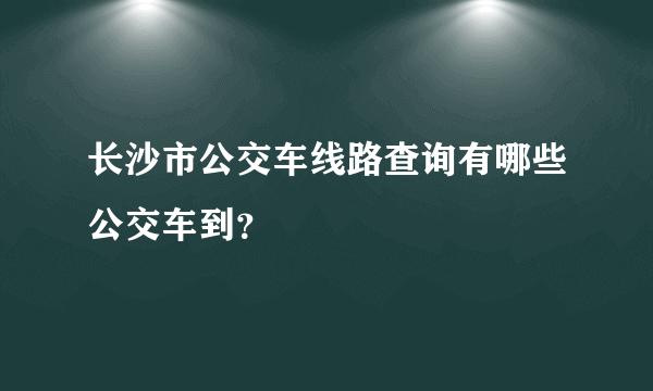 长沙市公交车线路查询有哪些公交车到？