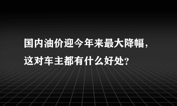 国内油价迎今年来最大降幅，这对车主都有什么好处？