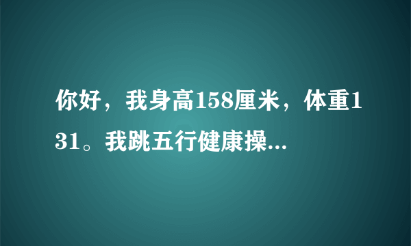 你好，我身高158厘米，体重131。我跳五行健康操快一个...
