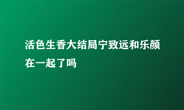 活色生香大结局宁致远和乐颜在一起了吗