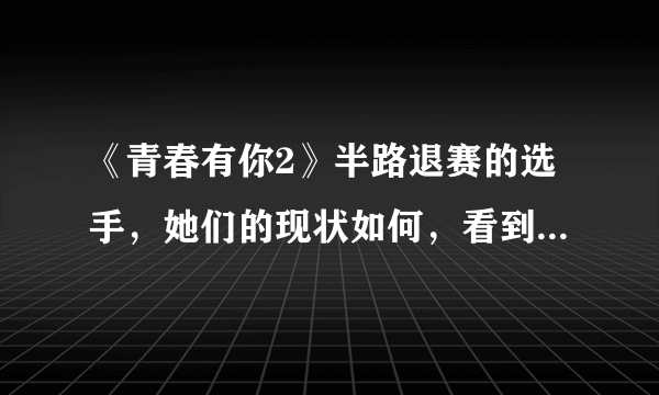 《青春有你2》半路退赛的选手，她们的现状如何，看到“冰清玉洁”厉害了
