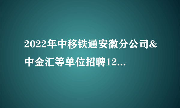2022年中移铁通安徽分公司&中金汇等单位招聘128人公告