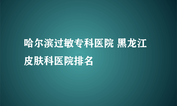 哈尔滨过敏专科医院 黑龙江 皮肤科医院排名