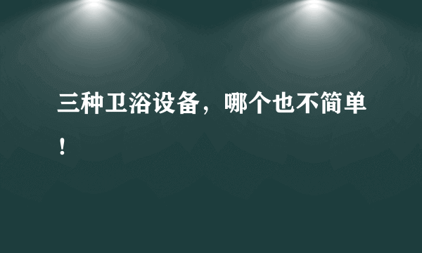 三种卫浴设备，哪个也不简单！
