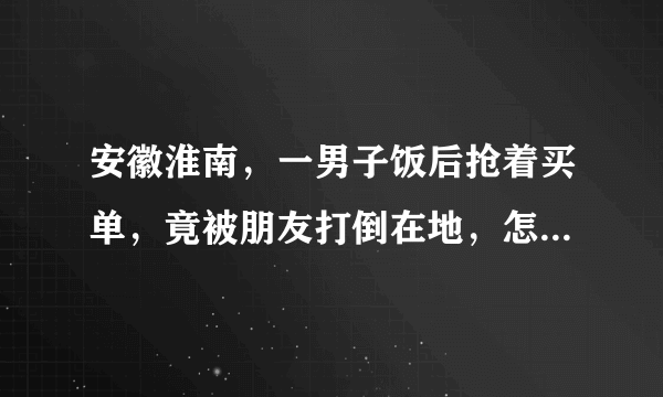 安徽淮南，一男子饭后抢着买单，竟被朋友打倒在地，怎么回事？