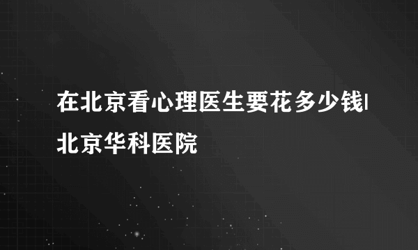 在北京看心理医生要花多少钱|北京华科医院