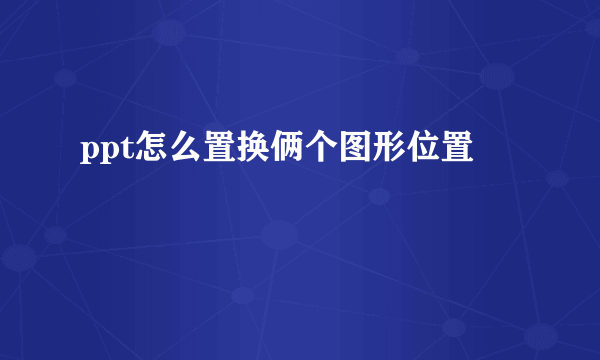 ppt怎么置换俩个图形位置