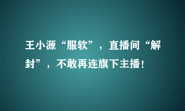 王小源“服软”，直播间“解封”，不敢再连旗下主播！